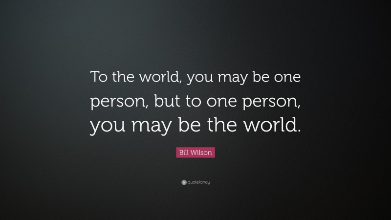 Bill Wilson Quote: “To the world, you may be one person, but to one person, you may be the world.”