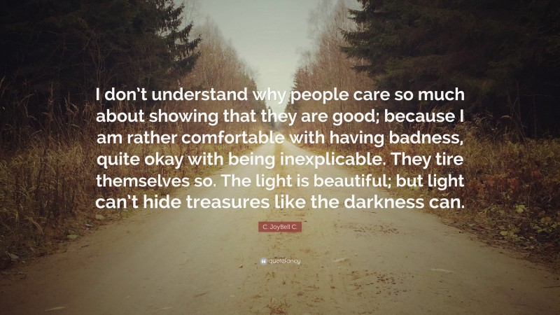 C. JoyBell C. Quote: “I don’t understand why people care so much about showing that they are good; because I am rather comfortable with having badness, quite okay with being inexplicable. They tire themselves so. The light is beautiful; but light can’t hide treasures like the darkness can.”