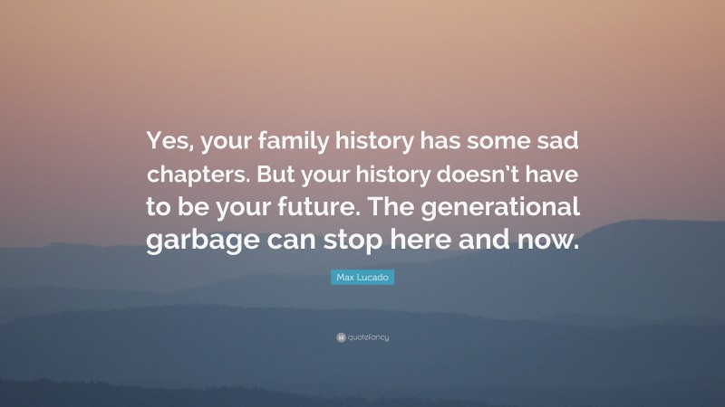 Max Lucado Quote: “Yes, your family history has some sad chapters. But your history doesn’t have to be your future. The generational garbage can stop here and now.”