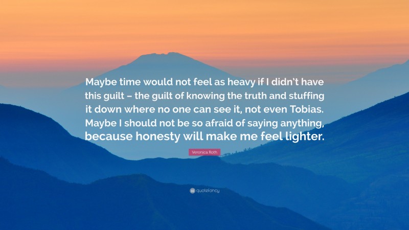 Veronica Roth Quote: “Maybe time would not feel as heavy if I didn’t have this guilt – the guilt of knowing the truth and stuffing it down where no one can see it, not even Tobias. Maybe I should not be so afraid of saying anything, because honesty will make me feel lighter.”