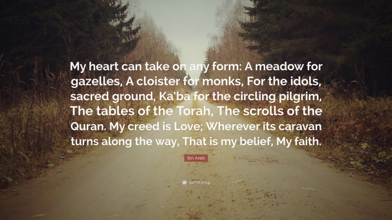 Ibn Arabi Quote: “My heart can take on any form: A meadow for gazelles, A cloister for monks, For the idols, sacred ground, Ka’ba for the circling pilgrim, The tables of the Torah, The scrolls of the Quran. My creed is Love; Wherever its caravan turns along the way, That is my belief, My faith.”
