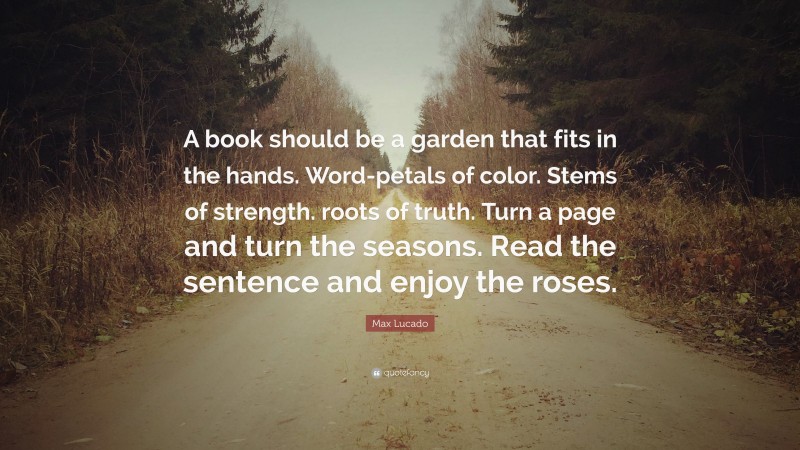 Max Lucado Quote: “A book should be a garden that fits in the hands. Word-petals of color. Stems of strength. roots of truth. Turn a page and turn the seasons. Read the sentence and enjoy the roses.”