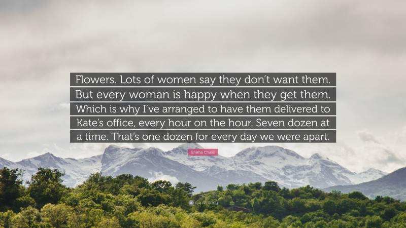 Emma Chase Quote: “Flowers. Lots of women say they don’t want them. But every woman is happy when they get them. Which is why I’ve arranged to have them delivered to Kate’s office, every hour on the hour. Seven dozen at a time. That’s one dozen for every day we were apart.”