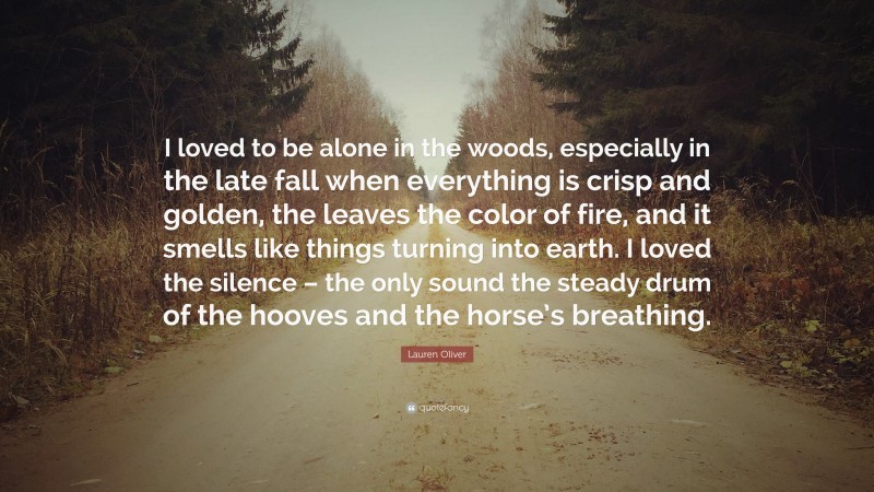 Lauren Oliver Quote: “I loved to be alone in the woods, especially in the late fall when everything is crisp and golden, the leaves the color of fire, and it smells like things turning into earth. I loved the silence – the only sound the steady drum of the hooves and the horse’s breathing.”