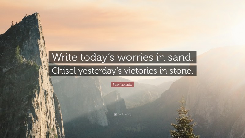 Max Lucado Quote: “Write today’s worries in sand. Chisel yesterday’s victories in stone.”