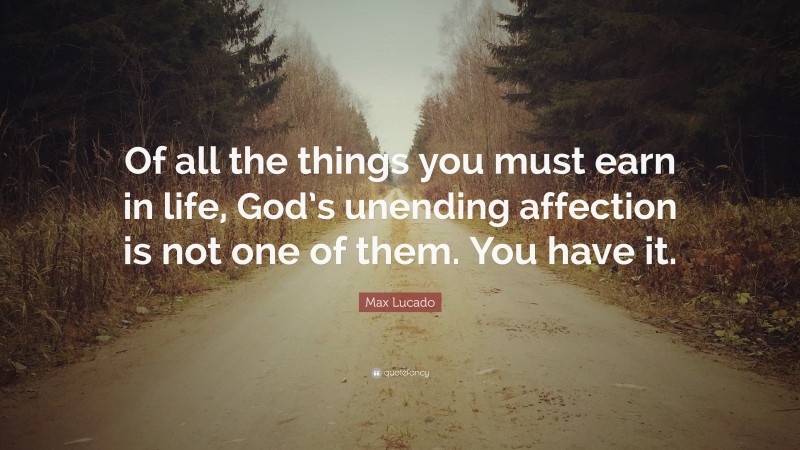 Max Lucado Quote: “Of all the things you must earn in life, God’s unending affection is not one of them. You have it.”