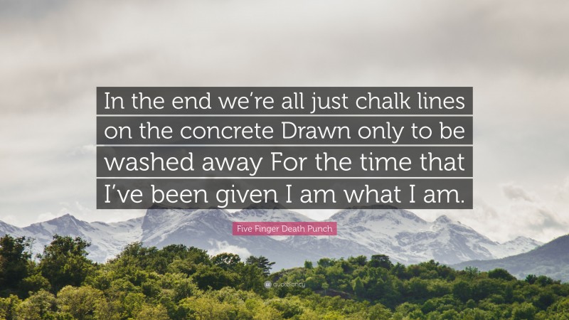 Five Finger Death Punch Quote: “In the end we’re all just chalk lines on the concrete Drawn only to be washed away For the time that I’ve been given I am what I am.”