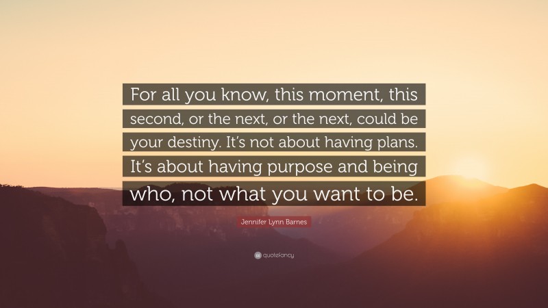 Jennifer Lynn Barnes Quote: “For all you know, this moment, this second, or the next, or the next, could be your destiny. It’s not about having plans. It’s about having purpose and being who, not what you want to be.”