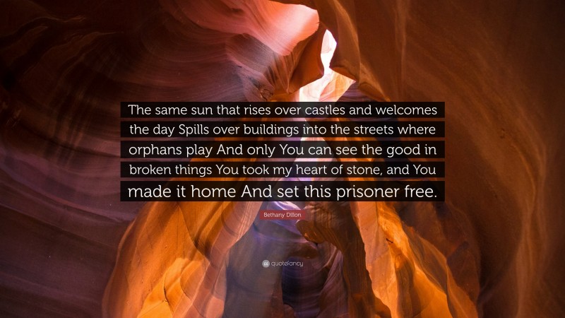 Bethany Dillon Quote: “The same sun that rises over castles and welcomes the day Spills over buildings into the streets where orphans play And only You can see the good in broken things You took my heart of stone, and You made it home And set this prisoner free.”