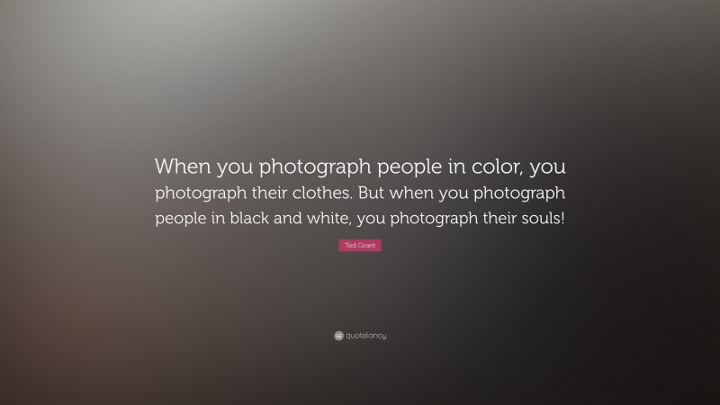 Ted Grant Quote: “When you photograph people in color, you photograph their clothes. But when you photograph people in black and white, you photograph their souls!”