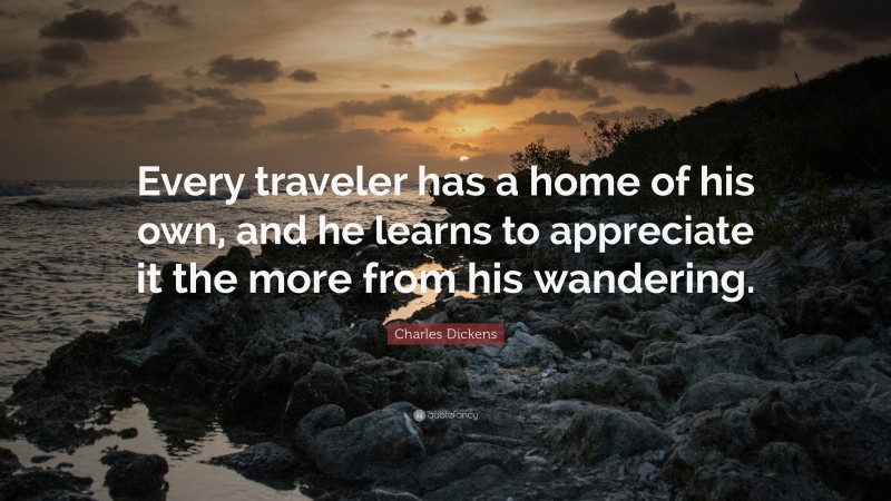 Charles Dickens Quote: “Every traveler has a home of his own, and he learns to appreciate it the more from his wandering.”