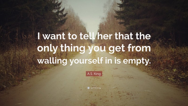 A.S. King Quote: “I want to tell her that the only thing you get from walling yourself in is empty.”