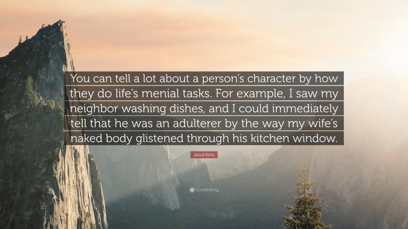 Jarod Kintz Quote: “You can tell a lot about a person’s character by how they do life’s menial tasks. For example, I saw my neighbor washing dishes, and I could immediately tell that he was an adulterer by the way my wife’s naked body glistened through his kitchen window.”