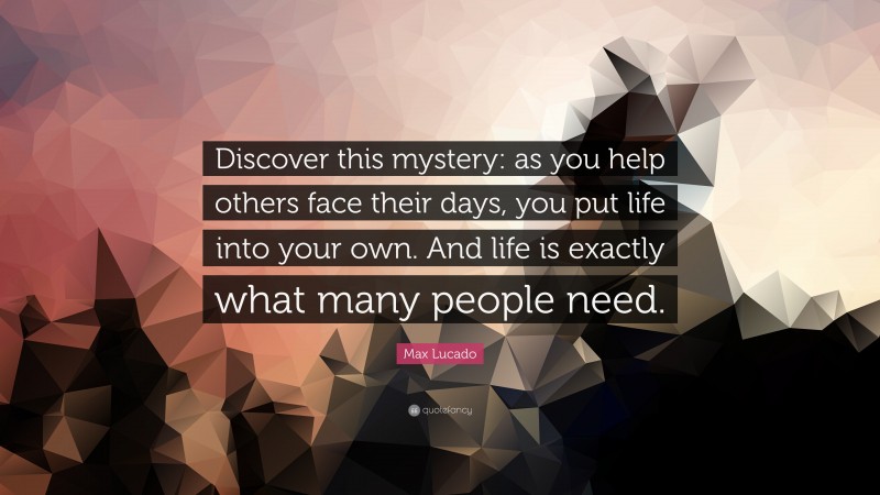 Max Lucado Quote: “Discover this mystery: as you help others face their days, you put life into your own. And life is exactly what many people need.”