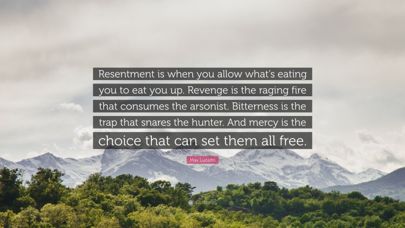 Max Lucado Quote: “Resentment is when you allow what’s eating you to eat you up. Revenge is the raging fire that consumes the arsonist. Bitterness is the trap that snares the hunter. And mercy is the choice that can set them all free.”