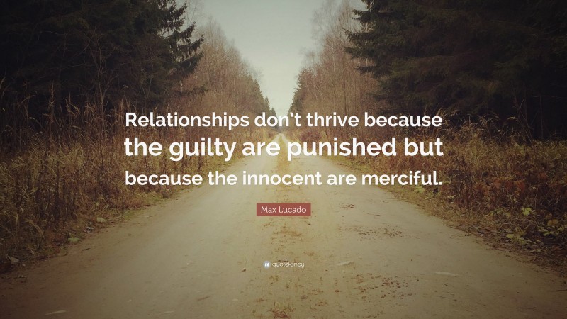 Max Lucado Quote: “Relationships don’t thrive because the guilty are punished but because the innocent are merciful.”
