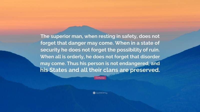 Confucius Quote: “The superior man, when resting in safety, does not forget that danger may come. When in a state of security he does not forget the possibility of ruin. When all is orderly, he does not forget that disorder may come. Thus his person is not endangered, and his States and all their clans are preserved.”