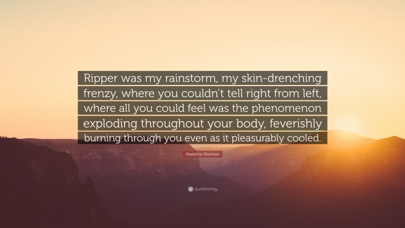 Madeline Sheehan Quote: “Ripper was my rainstorm, my skin-drenching frenzy, where you couldn’t tell right from left, where all you could feel was the phenomenon exploding throughout your body, feverishly burning through you even as it pleasurably cooled.”