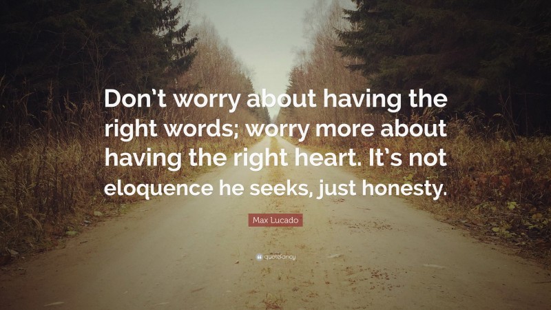 Max Lucado Quote: “Don’t worry about having the right words; worry more about having the right heart. It’s not eloquence he seeks, just honesty.”