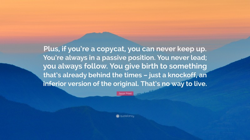 Jason Fried Quote: “Plus, if you’re a copycat, you can never keep up. You’re always in a passive position. You never lead; you always follow. You give birth to something that’s already behind the times – just a knockoff, an inferior version of the original. That’s no way to live.”