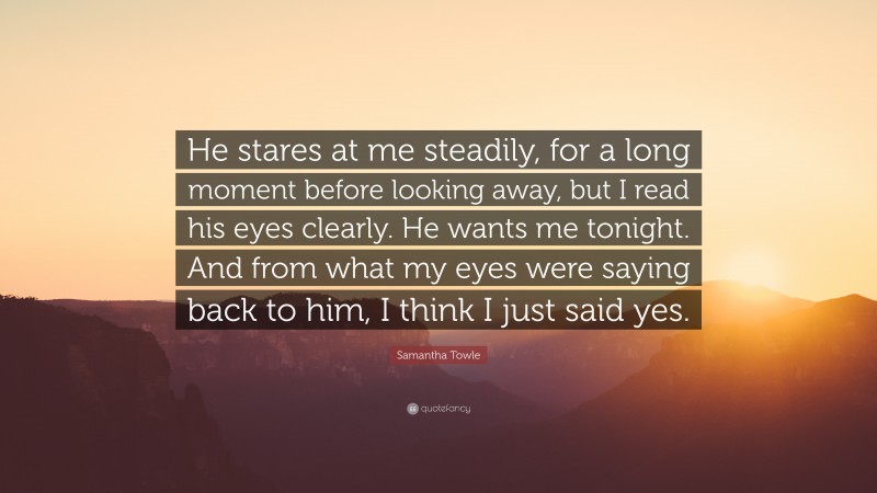 Samantha Towle Quote: “He stares at me steadily, for a long moment before looking away, but I read his eyes clearly. He wants me tonight. And from what my eyes were saying back to him, I think I just said yes.”