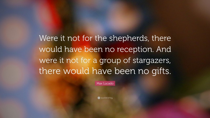 Max Lucado Quote: “Were it not for the shepherds, there would have been no reception. And were it not for a group of stargazers, there would have been no gifts.”