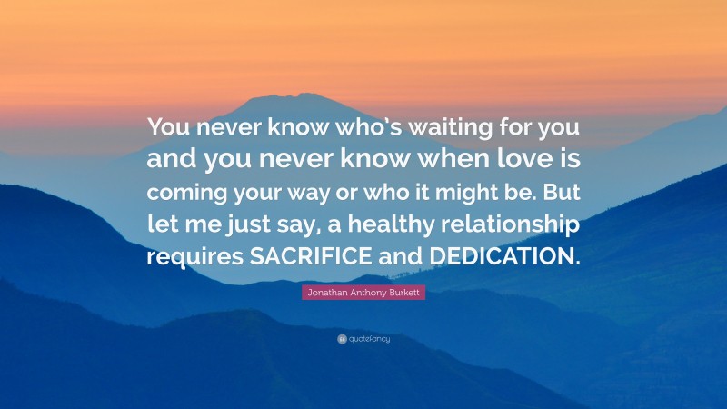 Jonathan Anthony Burkett Quote: “You never know who’s waiting for you and you never know when love is coming your way or who it might be. But let me just say, a healthy relationship requires SACRIFICE and DEDICATION.”