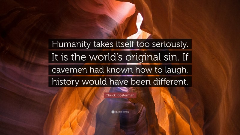 Chuck Klosterman Quote: “Humanity takes itself too seriously. It is the world’s original sin. If cavemen had known how to laugh, history would have been different.”