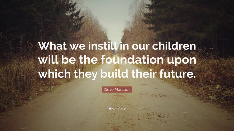 Steve Maraboli Quote: “What we instill in our children will be the foundation upon which they build their future.”