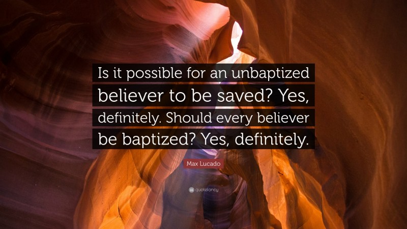 Max Lucado Quote: “Is it possible for an unbaptized believer to be saved? Yes, definitely. Should every believer be baptized? Yes, definitely.”