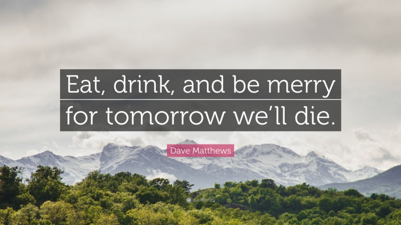 Dave Matthews Quote: “Eat, drink, and be merry for tomorrow we’ll die.”