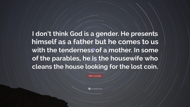 Max Lucado Quote: “I don’t think God is a gender. He presents himself as a father but he comes to us with the tenderness of a mother. In some of the parables, he is the housewife who cleans the house looking for the lost coin.”
