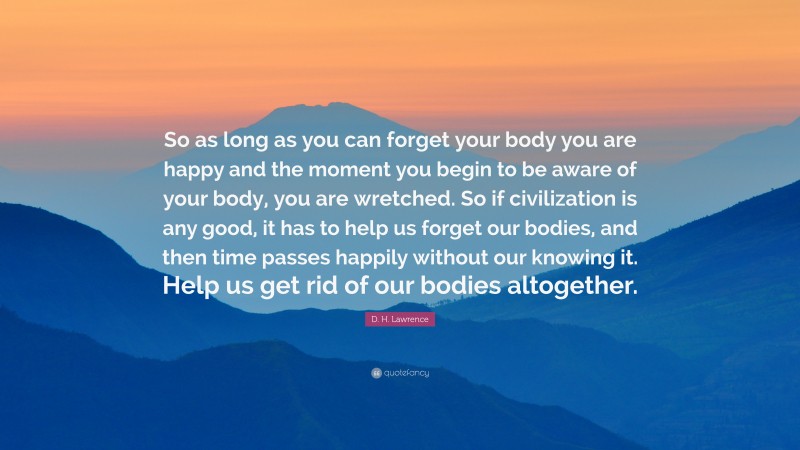 D. H. Lawrence Quote: “So as long as you can forget your body you are happy and the moment you begin to be aware of your body, you are wretched. So if civilization is any good, it has to help us forget our bodies, and then time passes happily without our knowing it. Help us get rid of our bodies altogether.”