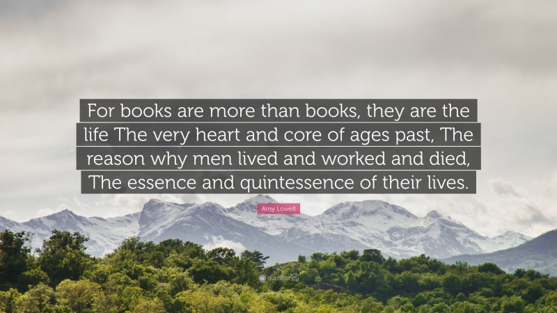 Amy Lowell Quote: “For books are more than books, they are the life The very heart and core of ages past, The reason why men lived and worked and died, The essence and quintessence of their lives.”