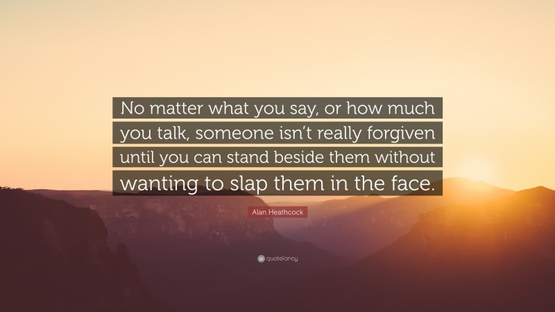 Alan Heathcock Quote: “No matter what you say, or how much you talk, someone isn’t really forgiven until you can stand beside them without wanting to slap them in the face.”