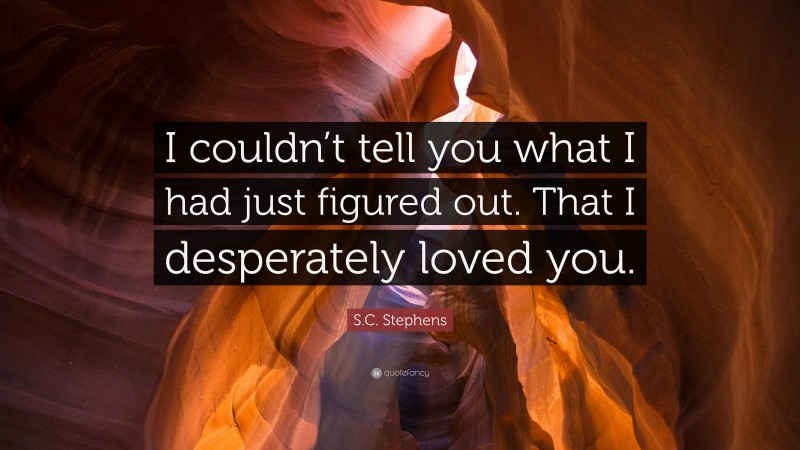 S.C. Stephens Quote: “I couldn’t tell you what I had just figured out. That I desperately loved you.”