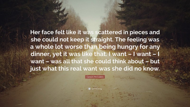 Carson McCullers Quote: “Her face felt like it was scattered in pieces and she could not keep it straight. The feeling was a whole lot worse than being hungry for any dinner, yet it was like that. I want – I want – I want – was all that she could think about – but just what this real want was she did no know.”