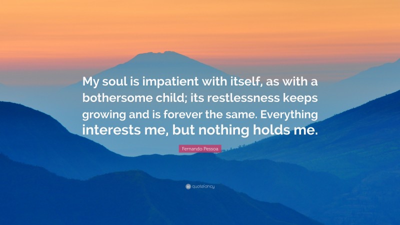 Fernando Pessoa Quote: “My soul is impatient with itself, as with a bothersome child; its restlessness keeps growing and is forever the same. Everything interests me, but nothing holds me.”