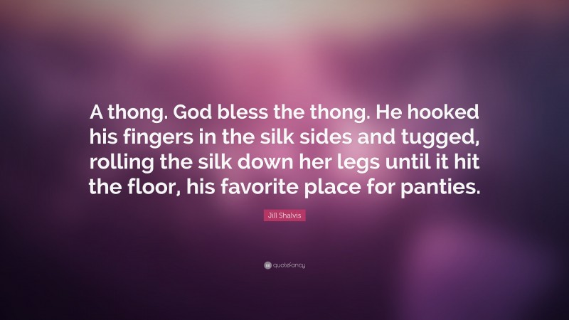 Jill Shalvis Quote: “A thong. God bless the thong. He hooked his fingers in the silk sides and tugged, rolling the silk down her legs until it hit the floor, his favorite place for panties.”