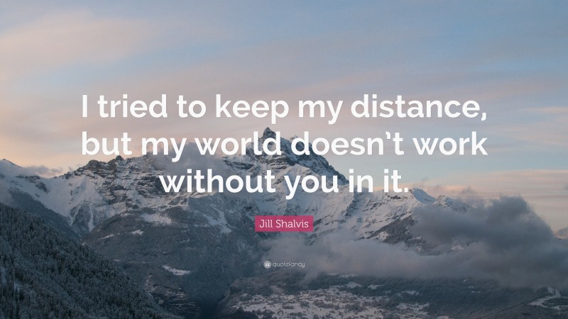 Jill Shalvis Quote: “I tried to keep my distance, but my world doesn’t work without you in it.”