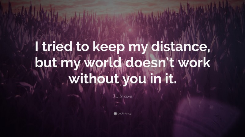 Jill Shalvis Quote: “I tried to keep my distance, but my world doesn’t work without you in it.”