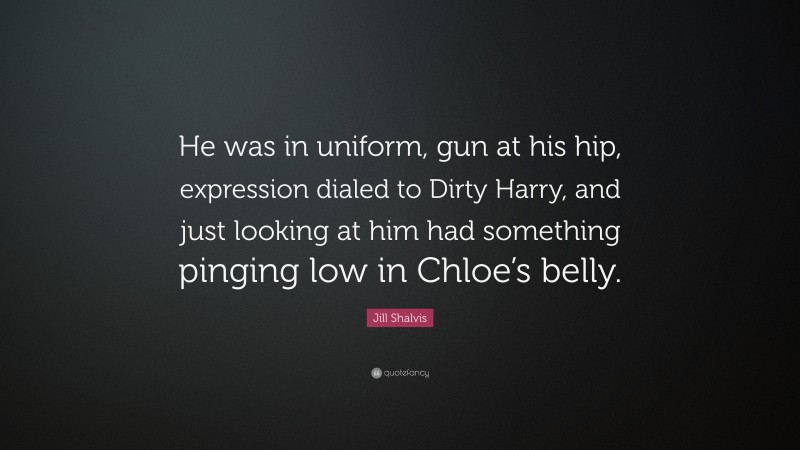 Jill Shalvis Quote: “He was in uniform, gun at his hip, expression dialed to Dirty Harry, and just looking at him had something pinging low in Chloe’s belly.”