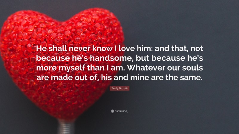 Emily Brontë Quote: “He shall never know I love him: and that, not because he’s handsome, but because he’s more myself than I am. Whatever our souls are made out of, his and mine are the same.”