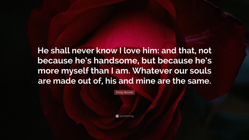 Emily Brontë Quote: “He shall never know I love him: and that, not because he’s handsome, but because he’s more myself than I am. Whatever our souls are made out of, his and mine are the same.”