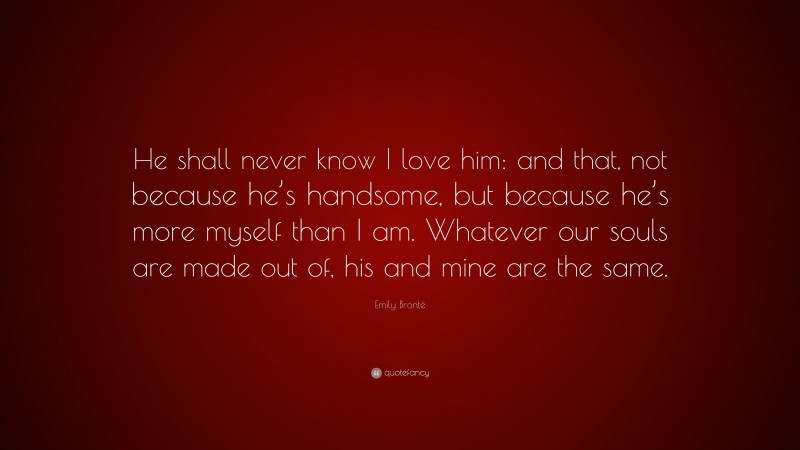 Emily Brontë Quote: “He shall never know I love him: and that, not because he’s handsome, but because he’s more myself than I am. Whatever our souls are made out of, his and mine are the same.”