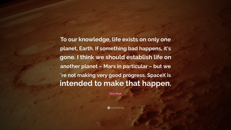 Elon Musk Quote: “To our knowledge, life exists on only one planet, Earth. If something bad happens, it’s gone. I think we should establish life on another planet – Mars in particular – but we ’re not making very good progress. SpaceX is intended to make that happen.”