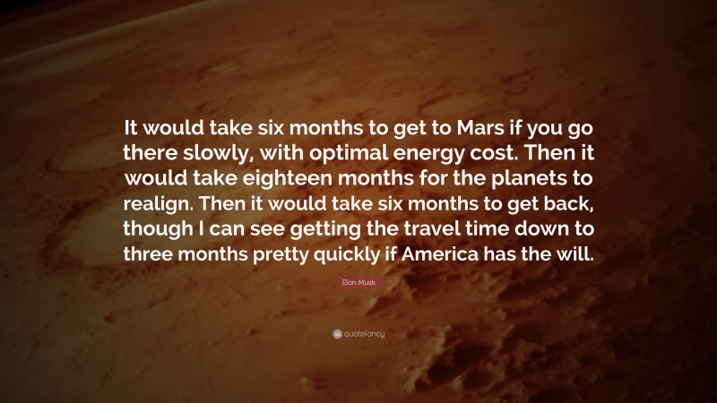 Elon Musk Quote: “It would take six months to get to Mars if you go there slowly, with optimal energy cost. Then it would take eighteen months for the planets to realign. Then it would take six months to get back, though I can see getting the travel time down to three months pretty quickly if America has the will.”