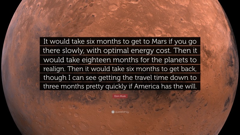 Elon Musk Quote: “It would take six months to get to Mars if you go there slowly, with optimal energy cost. Then it would take eighteen months for the planets to realign. Then it would take six months to get back, though I can see getting the travel time down to three months pretty quickly if America has the will.”