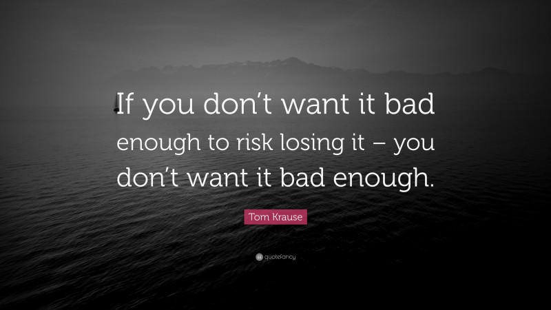 Tom Krause Quote: “If you don’t want it bad enough to risk losing it – you don’t want it bad enough.”