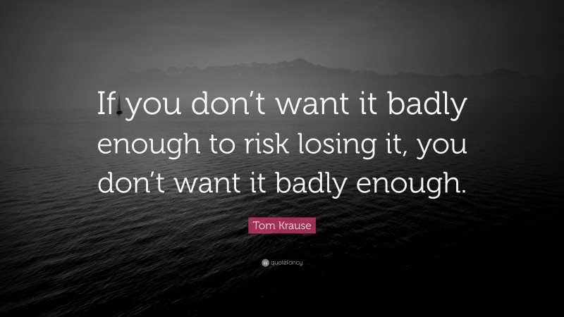 Tom Krause Quote: “If you don’t want it badly enough to risk losing it, you don’t want it badly enough.”